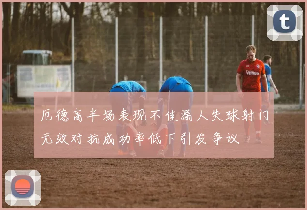 厄德高半场表现不佳漏人失球射门无效对抗成功率低下引发争议