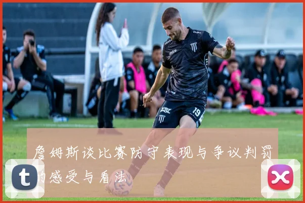 詹姆斯谈比赛防守表现与争议判罚的感受与看法