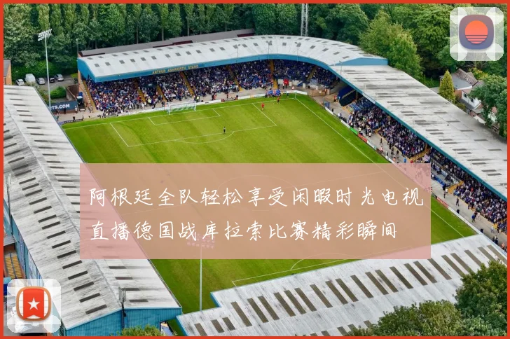 阿根廷全队轻松享受闲暇时光电视直播德国战库拉索比赛精彩瞬间