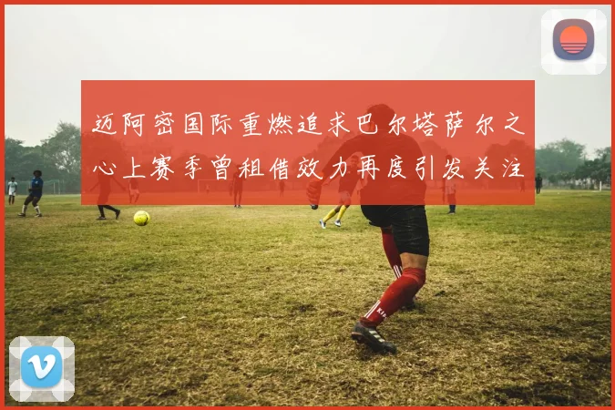 迈阿密国际重燃追求巴尔塔萨尔之心上赛季曾租借效力再度引发关注