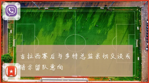 吉拉西赛后与多特总监亲切交谈或暗示留队意向