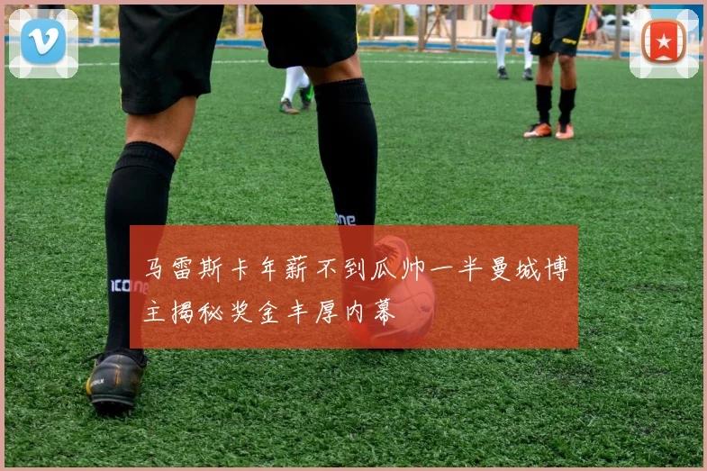 马雷斯卡年薪不到瓜帅一半曼城博主揭秘奖金丰厚内幕