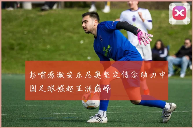 彭啸感激安东尼奥坚定信念助力中国足球崛起亚洲巅峰