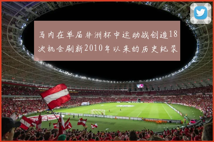 马内在单届非洲杯中运动战创造18次机会刷新2010年以来的历史纪录
