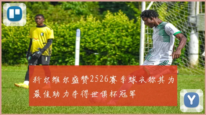 科尔维尔盛赞2526赛季球衣称其为最佳助力夺得世俱杯冠军