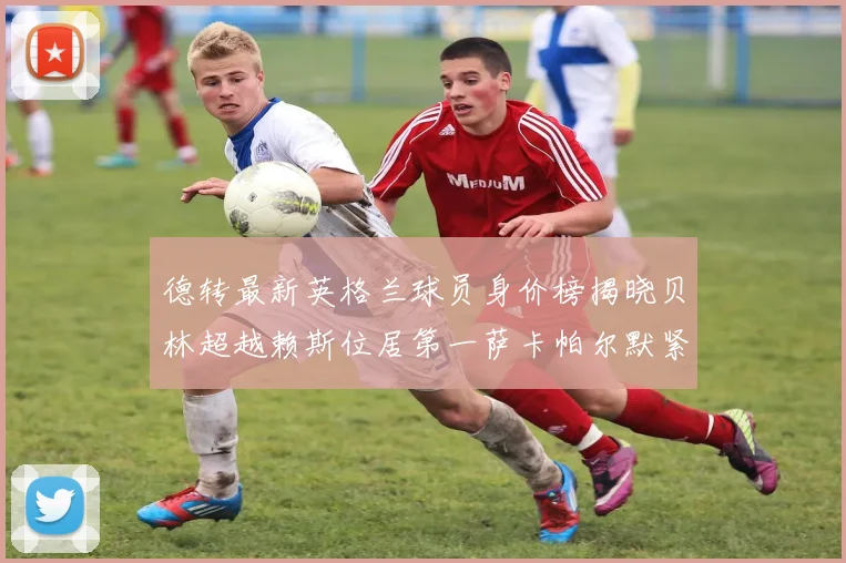 德转最新英格兰球员身价榜揭晓贝林超越赖斯位居第一萨卡帕尔默紧随其后
