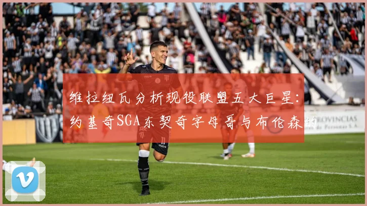 维拉纽瓦分析现役联盟五大巨星：约基奇SGA东契奇字母哥与布伦森的表现与影响