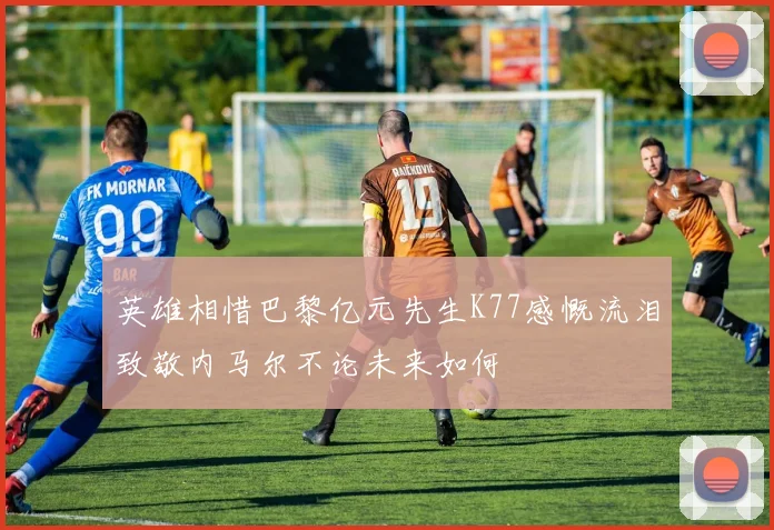 英雄相惜巴黎亿元先生K77感慨流泪致敬内马尔不论未来如何