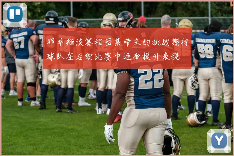 邓卓翔谈赛程密集带来的挑战期待球队在后续比赛中逐渐提升表现