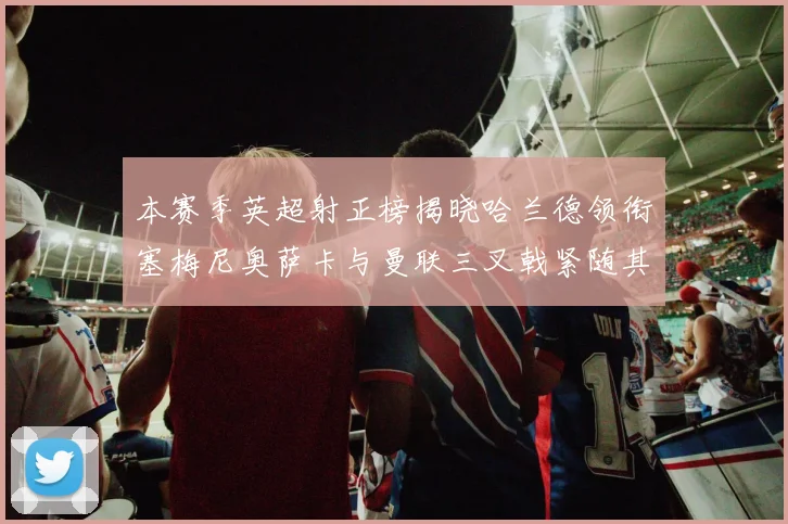 本赛季英超射正榜揭晓哈兰德领衔塞梅尼奥萨卡与曼联三叉戟紧随其后