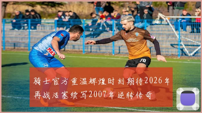 骑士官方重温辉煌时刻期待2026年再战活塞续写2007年逆转传奇