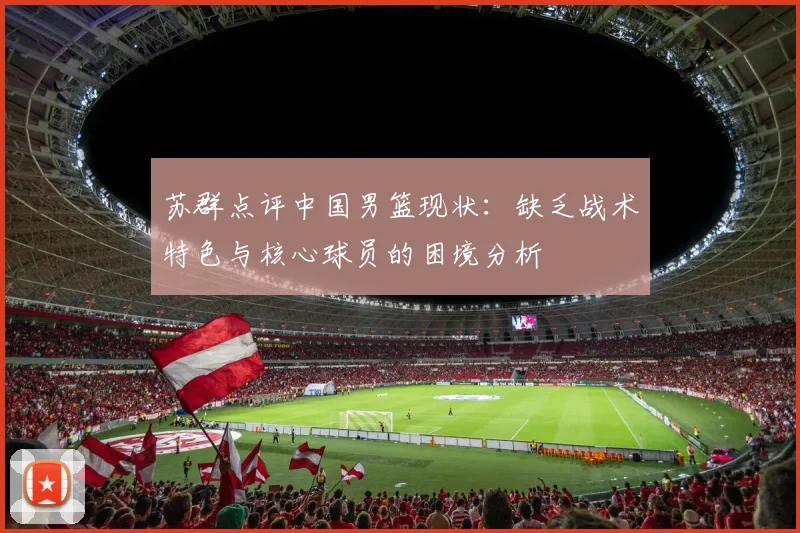 苏群点评中国男篮现状：缺乏战术特色与核心球员的困境分析