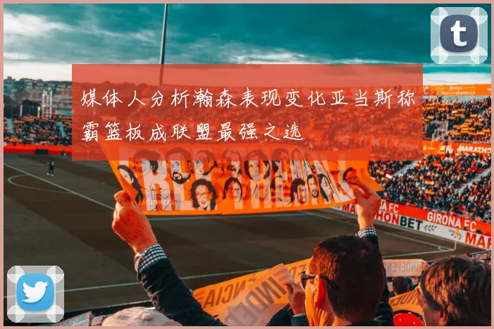 媒体人分析瀚森表现变化亚当斯称霸篮板成联盟最强之选