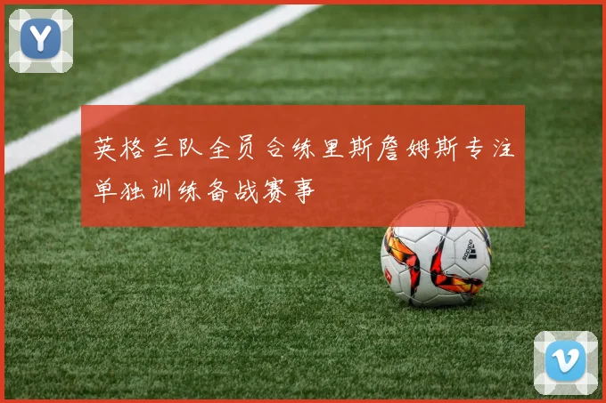 英格兰队全员合练里斯詹姆斯专注单独训练备战赛事