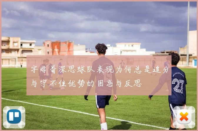 字母哥深思球队表现为何总是追分与守不住优势的困惑与反思