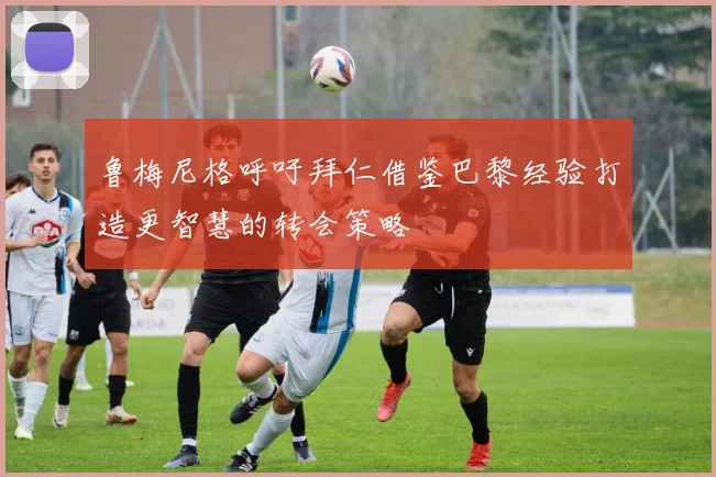 鲁梅尼格呼吁拜仁借鉴巴黎经验打造更智慧的转会策略