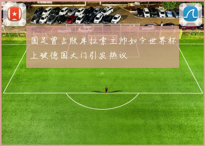 国足曾击败库拉索主帅如今世界杯上破德国大门引发热议