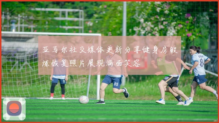 亚马尔社交媒体更新分享健身房锻炼恢复照片展现满面笑容