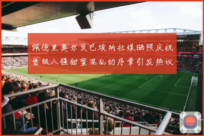 佩德里奥尔莫巴埃纳社媒晒照庆祝晋级八强甜蜜混乱的序章引发热议